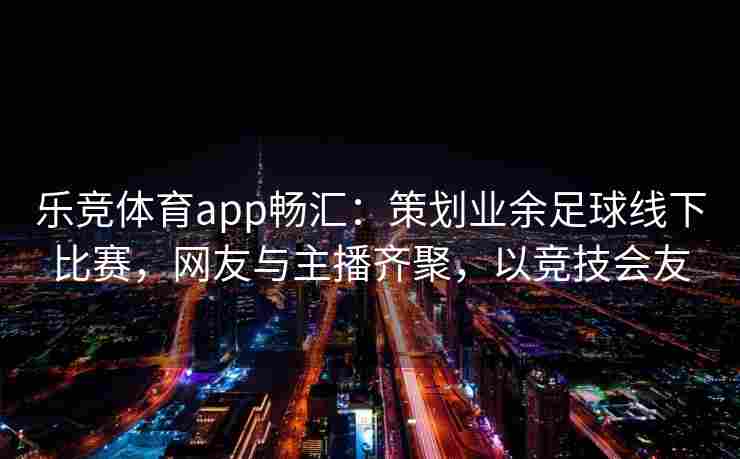 乐竞体育app畅汇：策划业余足球线下比赛，网友与主播齐聚，以竞技会友
