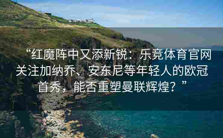 “红魔阵中又添新锐：乐竞体育官网关注加纳乔、安东尼等年轻人的欧冠首秀，能否重塑曼联辉煌？”