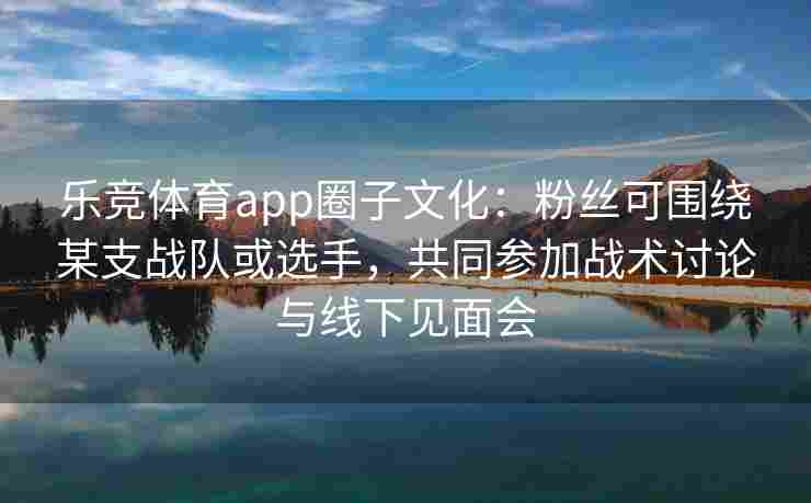 乐竞体育app圈子文化：粉丝可围绕某支战队或选手，共同参加战术讨论与线下见面会
