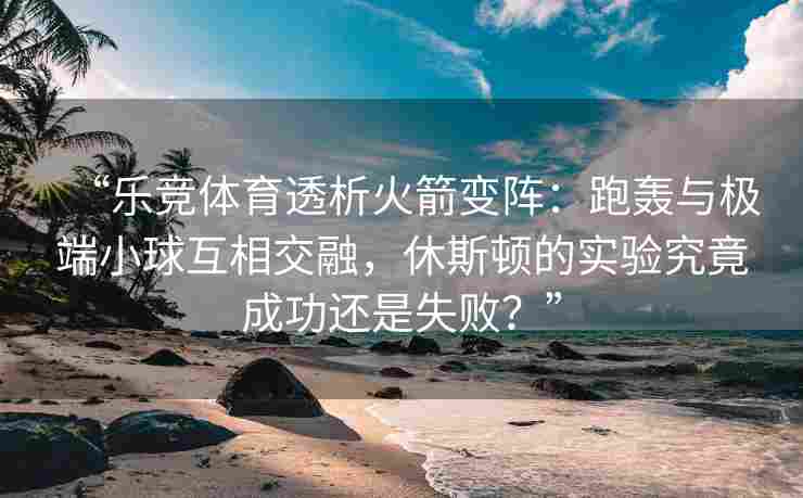 “乐竞体育透析火箭变阵：跑轰与极端小球互相交融，休斯顿的实验究竟成功还是失败？”